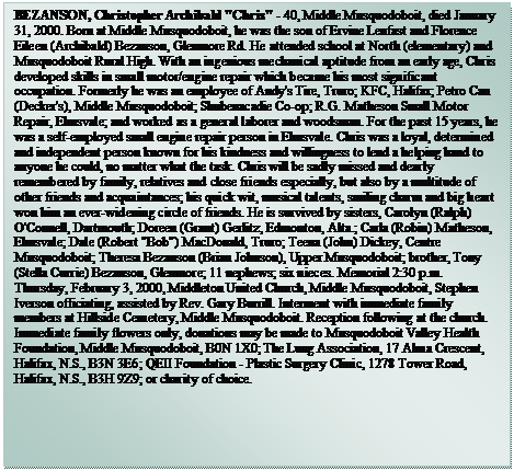 Text Box: BEZANSON, Christopher Archibald "Chris" - 40, Middle Musquodoboit, died January 31, 2000. Born at Middle Musquodoboit, he was the son of Ervine Lenfast and Florence Eileen (Archibald) Bezanson, Glenmore Rd. He attended school at North (elementary) and Musquodoboit Rural High. With an ingenious mechanical aptitude from an early age, Chris developed skills in small motor/engine repair which became his most significant occupation. Formerly he was an employee of Andy's Tire, Truro; KFC, Halifax; Petro Can (Decker's), Middle Musquodoboit; Shubenacadie Co-op; R.G. Matheson Small Motor Repair, Elmsvale; and worked as a general laborer and woodsman. For the past 15 years, he was a self-employed small engine repair person in Elmsvale. Chris was a loyal, determined and independent person known for his kindness and willingness to lend a helping hand to anyone he could, no matter what the task. Chris will be sadly missed and dearly remembered by family, relatives and close friends especially, but also by a multitude of other friends and acquaintances; his quick wit, musical talents, smiling charm and big heart won him an ever-widening circle of friends. He is survived by sisters, Carolyn (Ralph) O'Connell, Dartmouth; Doreen (Grant) Gerlitz, Edmonton, Alta.; Carla (Robin) Matheson, Elmsvale; Dale (Robert "Bob") MacDonald, Truro; Teena (John) Dickey, Centre Musquodoboit; Theresa Bezanson (Brian Johnson), Upper Musquodoboit; brother, Tony (Stella Currie) Bezanson, Glenmore; 11 nephews; six nieces. Memorial 2:30 p.m. Thursday, February 3, 2000, Middleton United Church, Middle Musquodoboit, Stephen Iverson officiating, assisted by Rev. Gary Burrill. Interment with immediate family members at Hillside Cemetery, Middle Musquodoboit. Reception following at the church. Immediate family flowers only, donations may be made to Musquodoboit Valley Health Foundation, Middle Musquodoboit, B0N 1X0; The Lung Association, 17 Alma Crescent, Halifax, N.S., B3N 3E6; QEII Foundation - Plastic Surgery Clinic, 1278 Tower Road, Halifax, N.S., B3H 9Z9; or charity of choice.	

