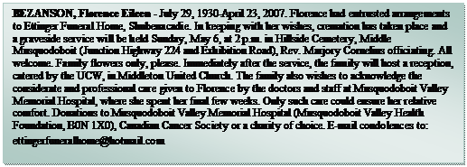Text Box: BEZANSON, Florence Eileen - July 29, 1930-April 23, 2007. Florence had entrusted arrangements to Ettinger Funeral Home, Shubenacadie. In keeping with her wishes, cremation has taken place and a graveside service will be held Sunday, May 6, at 2 p.m. in Hillside Cemetery, Middle Musquodoboit (Junction Highway 224 and Exhibition Road), Rev. Marjory Cornelius officiating. All welcome. Family flowers only, please. Immediately after the service, the family will host a reception, catered by the UCW, in Middleton United Church. The family also wishes to acknowledge the considerate and professional care given to Florence by the doctors and staff at Musquodoboit Valley Memorial Hospital, where she spent her final few weeks. Only such care could ensure her relative comfort. Donations to Musquodoboit Valley Memorial Hospital (Musquodoboit Valley Health Foundation, B0N 1X0), Canadian Cancer Society or a charity of choice. E-mail condolences to: ettingerfuneralhome@hotmail.com