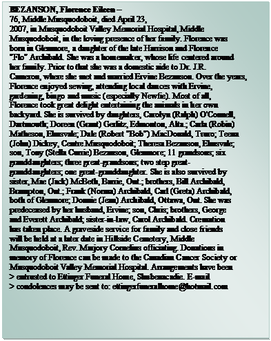 Text Box: BEZANSON, Florence Eileen – 
76, Middle Musquodoboit, died April 23,  
2007, in Musquodoboit Valley Memorial Hospital, Middle  
Musquodoboit, in the loving presence of her family. Florence was  
born in Glenmore, a daughter of the late Harrison and Florence  
"Flo" Archibald. She was a homemaker, whose life centered around  
her family. Prior to that she was a domestic aide to Dr. J.R.  
Cameron, where she met and married Ervine Bezanson. Over the years,  
Florence enjoyed sewing, attending local dances with Ervine,  
gardening, bingo and music (especially Newfie). Most of all,  
Florence took great delight entertaining the animals in her own  
backyard. She is survived by daughters, Carolyn (Ralph) O'Connell,  
Dartmouth; Doreen (Grant) Gerlitz, Edmonton, Alta.; Carla (Robin)  
Matheson, Elmsvale; Dale (Robert "Bob") MacDonald, Truro; Teena  
(John) Dickey, Centre Musquodoboit; Theresa Bezanson, Elmsvale;  
son, Tony (Stella Currie) Bezanson, Glenmore; 11 grandsons; six  
granddaughters; three great-grandsons; two step great- 
granddaughters; one great-granddaughter. She is also survived by  
sister, Mae (Jack) McBeth, Barrie, Ont.; brothers, Bill Archibald,  
Brampton, Ont.; Frank (Norma) Archibald, Carl (Greta) Archibald,  
both of Glenmore; Donnie (Jean) Archibald, Ottawa, Ont. She was  
predeceased by her husband, Ervine; son, Chris; brothers, George  
and Everett Archibald; sister-in-law, Carol Archibald. Cremation  
has taken place. A graveside service for family and close friends  
will be held at a later date in Hillside Cemetery, Middle  
Musquodoboit, Rev. Marjory Cornelius officiating. Donations in  
memory of Florence can be made to the Canadian Cancer Society or  
Musquodoboit Valley Memorial Hospital. Arrangements have been  
> entrusted to Ettinger Funeral Home, Shubenacadie. E-mail  
> condolences may be sent to: ettingerfuneralhome@hotmail.com

